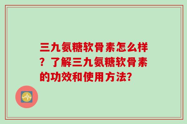 三九氨糖软骨素怎么样？了解三九氨糖软骨素的功效和使用方法？