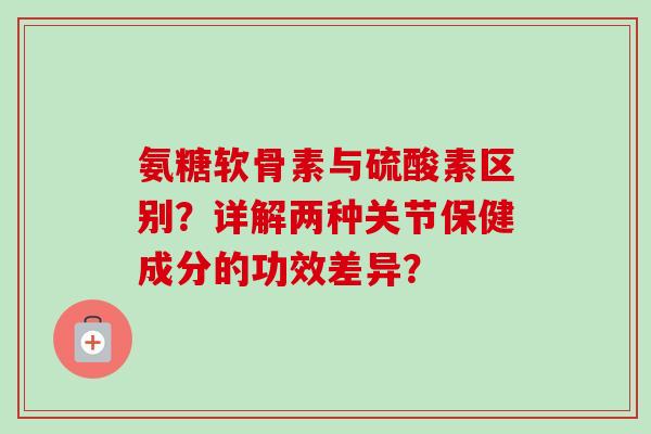 氨糖软骨素与硫酸素区别？详解两种关节保健成分的功效差异？