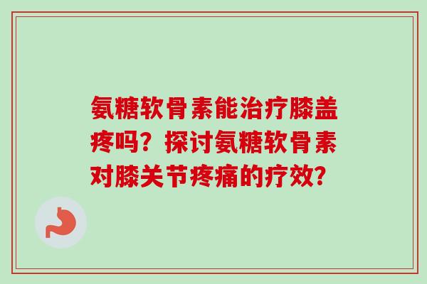 氨糖软骨素能治疗膝盖疼吗？探讨氨糖软骨素对膝关节疼痛的疗效？
