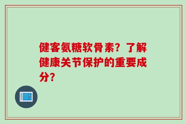 健客氨糖软骨素？了解健康关节保护的重要成分？