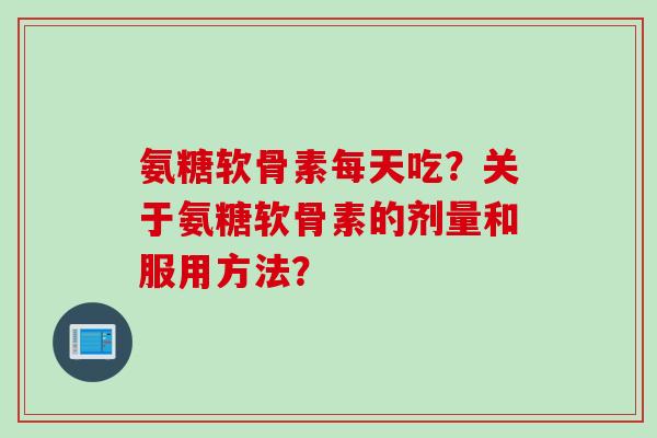 氨糖软骨素每天吃？关于氨糖软骨素的剂量和服用方法？