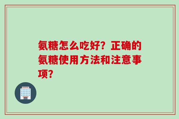 氨糖怎么吃好?正确的氨糖使用方法和注意事项? 氨糖怎么吃好?正确的氨糖使用方法和注意事项?