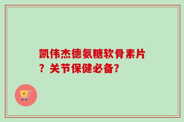 凯伟杰德氨糖软骨素片？关节保健必备？