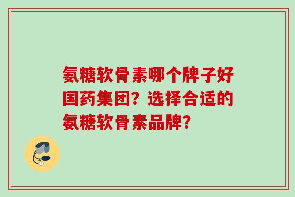 氨糖软骨素哪个牌子好国药集团？选择合适的氨糖软骨素品牌？