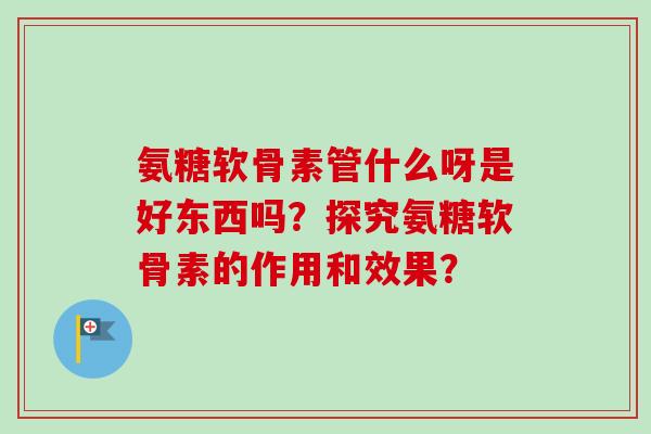 氨糖软骨素管什么呀是好东西吗？探究氨糖软骨素的作用和效果？