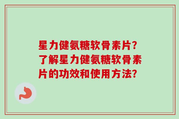 星力健氨糖软骨素片？了解星力健氨糖软骨素片的功效和使用方法？