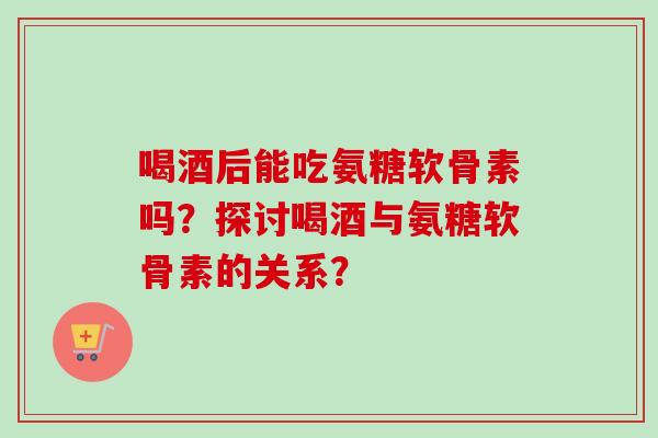 喝酒后能吃氨糖软骨素吗？探讨喝酒与氨糖软骨素的关系？
