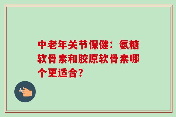 中老年关节保健：氨糖软骨素和胶原软骨素哪个更适合？