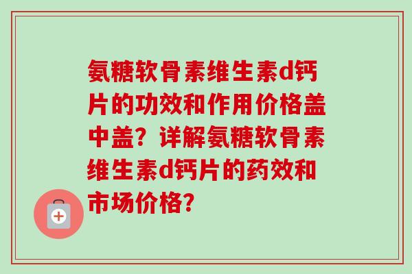 氨糖软骨素维生素d钙片的功效和作用价格盖中盖？详解氨糖软骨素维生素d钙片的药效和市场价格？
