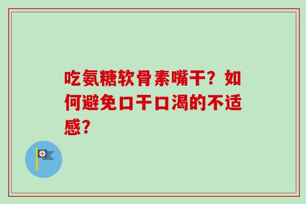 吃氨糖软骨素嘴干？如何避免口干口渴的不适感？