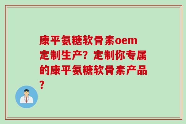 康平氨糖软骨素oem定制生产？定制你专属的康平氨糖软骨素产品？