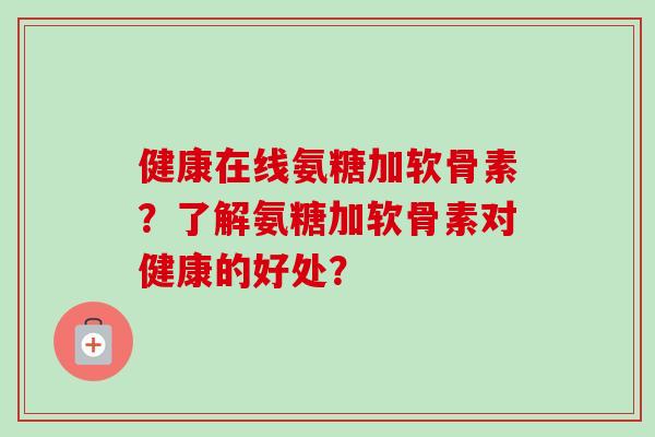 健康在线氨糖加软骨素？了解氨糖加软骨素对健康的好处？