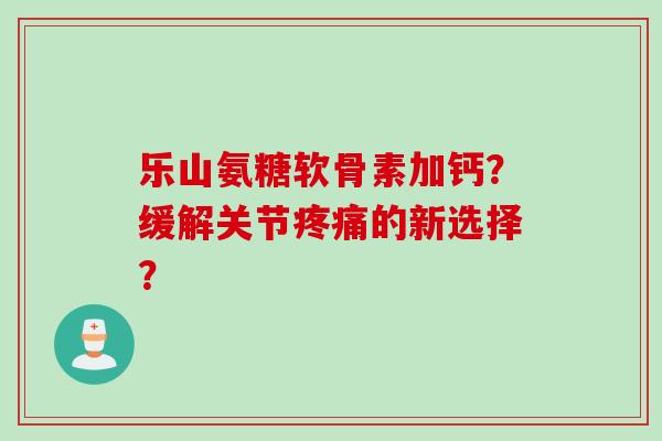 乐山氨糖软骨素加钙?缓解关节的新选择? 乐山氨糖软骨素加钙?缓解关节的新选择?