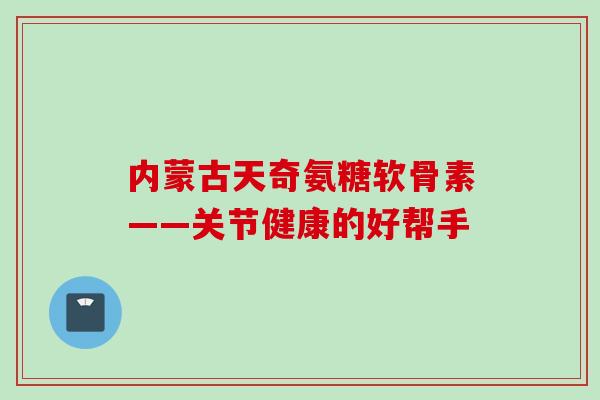 内蒙古天奇氨糖软骨素——关节健康的好帮手