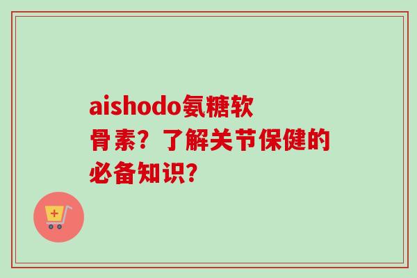 aishodo氨糖软骨素？了解关节保健的必备知识？