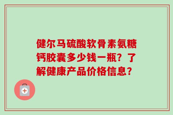 健尔马硫酸软骨素氨糖钙胶囊多少钱一瓶？了解健康产品价格信息？