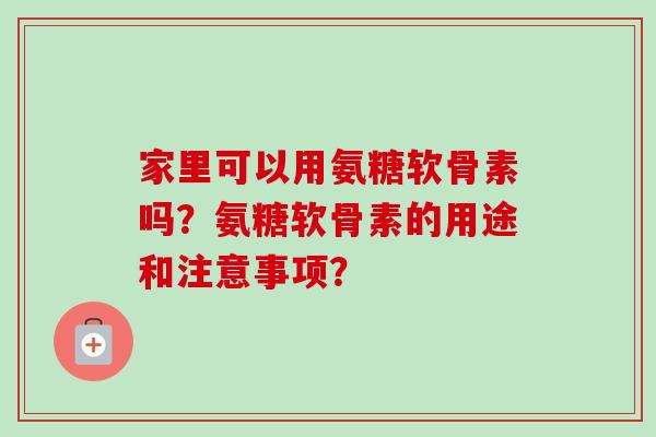 家里可以用氨糖软骨素吗？氨糖软骨素的用途和注意事项？