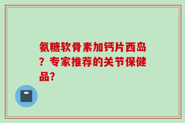 氨糖软骨素加钙片西岛？专家推荐的关节保健品？