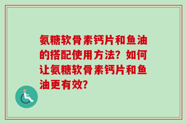 氨糖软骨素钙片和鱼油的搭配使用方法？如何让氨糖软骨素钙片和鱼油更有效？