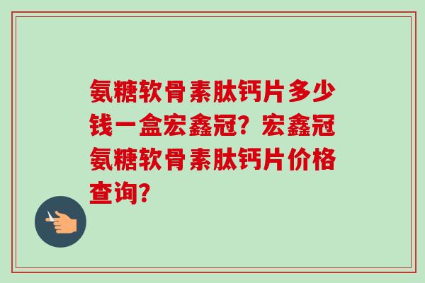 氨糖软骨素肽钙片多少钱一盒宏鑫冠？宏鑫冠氨糖软骨素肽钙片价格查询？