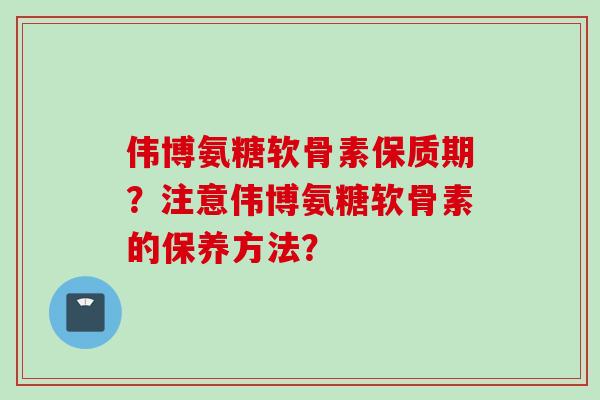 伟博氨糖软骨素保质期？注意伟博氨糖软骨素的保养方法？
