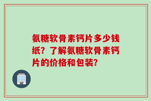氨糖软骨素钙片多少钱纸？了解氨糖软骨素钙片的价格和包装？