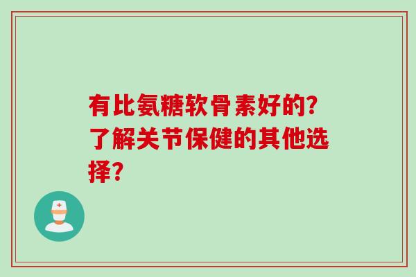 有比氨糖软骨素好的？了解关节保健的其他选择？