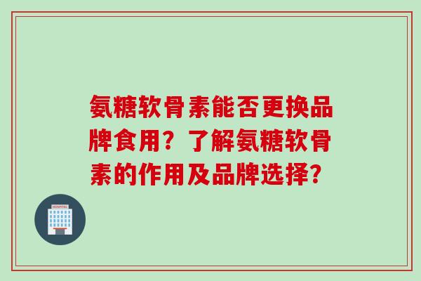 氨糖软骨素能否更换品牌食用？了解氨糖软骨素的作用及品牌选择？