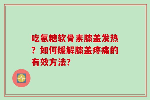 吃氨糖软骨素膝盖发热？如何缓解膝盖疼痛的有效方法？