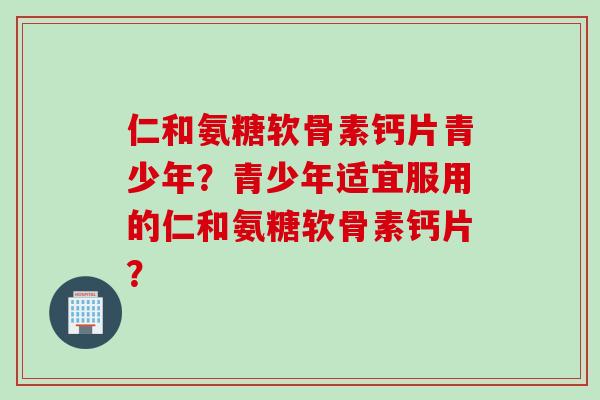 仁和氨糖软骨素钙片青少年？青少年适宜服用的仁和氨糖软骨素钙片？