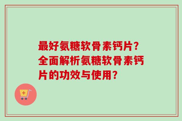 最好氨糖软骨素钙片？全面解析氨糖软骨素钙片的功效与使用？