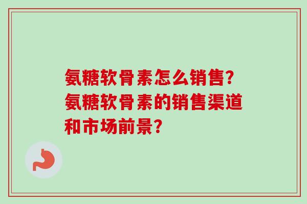 氨糖软骨素怎么销售？氨糖软骨素的销售渠道和市场前景？