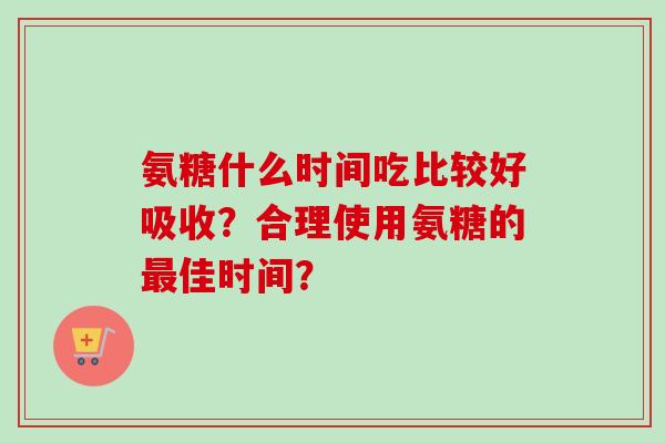 氨糖什么时间吃比较好吸收？合理使用氨糖的最佳时间？