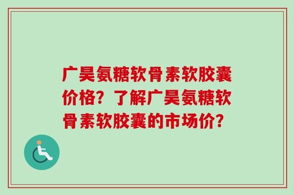 广昊氨糖软骨素软胶囊价格？了解广昊氨糖软骨素软胶囊的市场价？