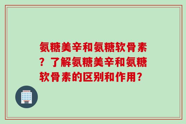 氨糖美辛和氨糖软骨素？了解氨糖美辛和氨糖软骨素的区别和作用？