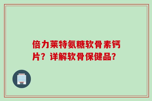 倍力莱特氨糖软骨素钙片?详解软骨保健品? 倍力莱特氨糖软骨素钙片?详解软骨保健品?