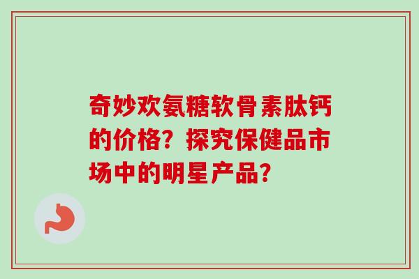 奇妙欢氨糖软骨素肽钙的价格?探究保健品市场中的明星产品? 奇妙欢氨糖软骨素肽钙的价格?探究保健品市场中的明星产品?