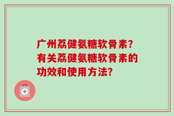 广州荔健氨糖软骨素？有关荔健氨糖软骨素的功效和使用方法？
