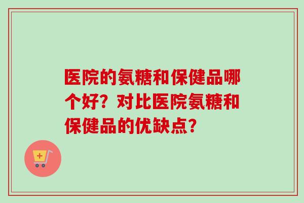 医院的氨糖和保健品哪个好？对比医院氨糖和保健品的优缺点？