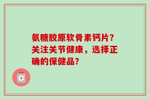 氨糖胶原软骨素钙片？关注关节健康，选择正确的保健品？