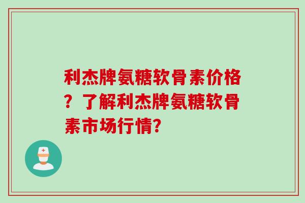 利杰牌氨糖软骨素价格?了解利杰牌氨糖软骨素市场行情? 利杰牌氨糖软骨素价格?了解利杰牌氨糖软骨素市场行情?