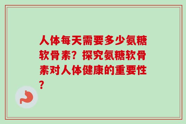 人体每天需要多少氨糖软骨素？探究氨糖软骨素对人体健康的重要性？