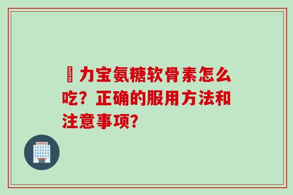 傦力宝氨糖软骨素怎么吃？正确的服用方法和注意事项？