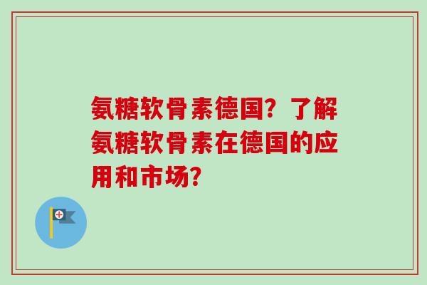 氨糖软骨素德国？了解氨糖软骨素在德国的应用和市场？