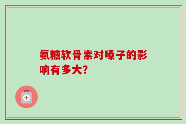 氨糖软骨素对嗓子的影响有多大？