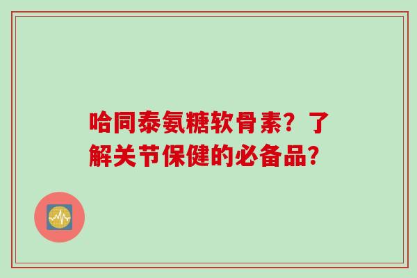 哈同泰氨糖软骨素？了解关节保健的必备品？