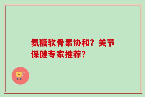 氨糖软骨素协和?关节保健专家推荐? 氨糖软骨素协和?关节保健专家推荐?