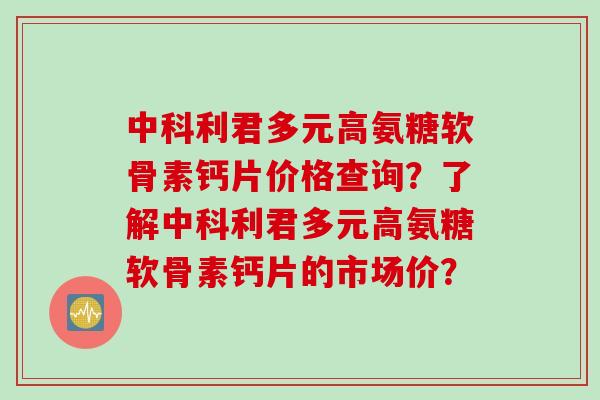 中科利君多元高氨糖软骨素钙片价格查询？了解中科利君多元高氨糖软骨素钙片的市场价？