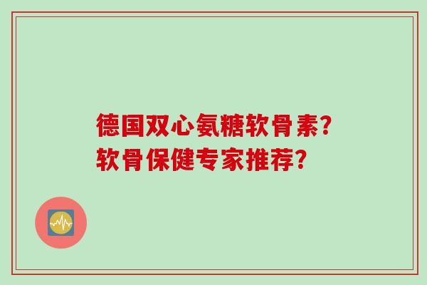 德国双心氨糖软骨素？软骨保健专家推荐？
