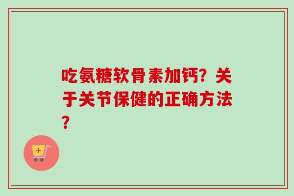 吃氨糖软骨素加钙？关于关节保健的正确方法？